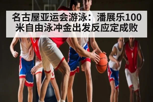 名古屋亚运会游泳：潘展乐100米自由泳冲金出发反应定成败