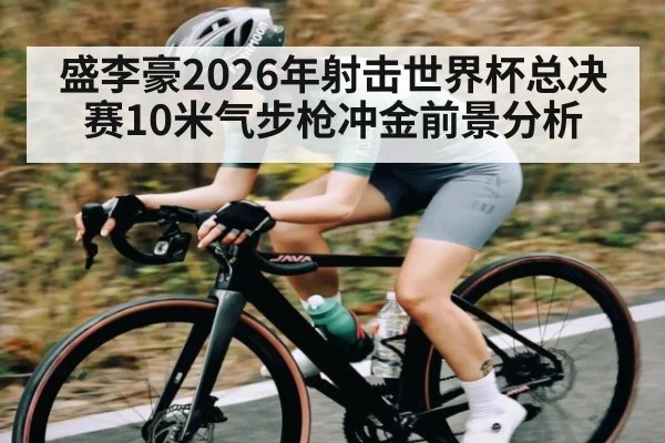 盛李豪2026年射击世界杯总决赛10米气步枪冲金前景分析