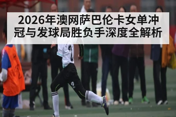 2026年澳网萨巴伦卡女单冲冠与发球局胜负手深度全解析